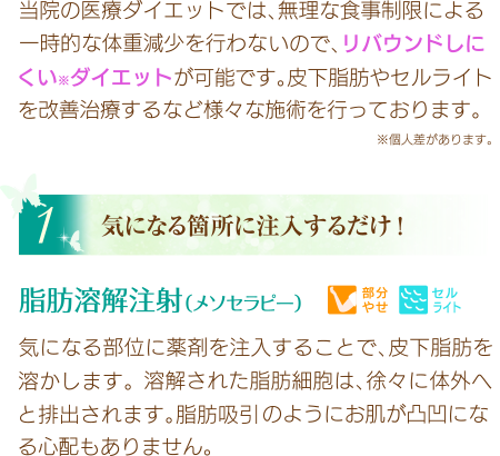 当院の医療ダイエットでは、無理な食事制限による一時的な体重減少を行わないので、リバウンドしにくい※ダイエットが可能です。皮下脂肪やセルライトを改善治療するなど様々な施術を行っております。※個人差があります。
