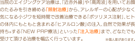 当院のエイジングケア治療は、「近赤外線」や「高周波」を用いてお顔のたるみを引き締める「照射治療」から、アレルギーの心配が少なく気になる小ジワを短時間で改善治療できる「ボトックス注射」、ヒトの体内にもともと含まれる「ヒアルロン酸」の注入、自然で効果が長持ち※する「NEW PRP療法」といった「注入治療」まで、どなたでも受けて頂ける治療を幅広く行っています。※個人差があります。