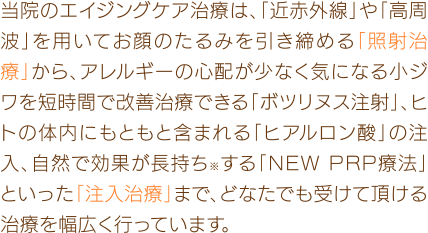 当院のエイジングケア治療は、「近赤外線」や「高周波」を用いてお顔のたるみを引き締める「照射治療」から、アレルギーの心配が少なく気になる小ジワを短時間で改善治療できる「ボトックス注射」、ヒトの体内にもともと含まれる「ヒアルロン酸」の注入、自然で効果が長持ち※する「NEW PRP療法」といった「注入治療」まで、どなたでも受けて頂ける治療を幅広く行っています。※個人差があります。