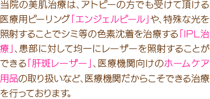 当院の美肌治療は、アトピーの方でも受けて頂ける医療用ピーリング「エンジェルピール」や、特殊な光を照射することでシミ等の色素沈着を治療する「IPL治療」、患部に対して均一にレーザーを照射することができる「肝斑レーザー」、医療機関のみで販売が許可されているホームケア用品の取り扱いなど、医療機関だからこそできる治療を行っております。