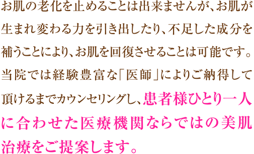 お肌の老化を止めることは出来ませんが、お肌が生まれ変わる力を引き出したり、不足した成分を補うことにより、お肌を回復させることは可能です。
当院では国家資格を持った経験豊富な「医師」によりご納得して頂けるまでカウンセリングし、
患者様ひとり一人に合わせた医療機関ならではの美肌治療をご提案します。