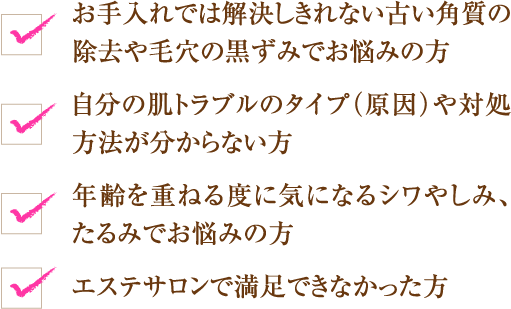 お手入れでは解決しきれない古い角質の除去や毛穴の黒ずみでお悩みの方
自分の肌トラブルのタイプ（原因）や対処方法が分からない方
年齢を重ねる度に気になるシワやしみ、たるみでお悩みの方
エステサロンで満足できなかった方