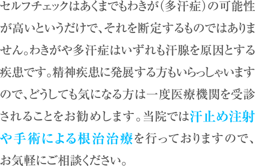 セルフチェックはあくまでもわきが（多汗症）の可能性が高いというだけで、それを断定するものではありません。わきがや多汗症はいずれも汗腺を原因とする疾患です。精神疾患に発展する方もいらっしゃいますので、どうしても気になる方は一度医療機関を受診されることをお勧めします。当院ではボトックス注射や手術による根治治療を行っておりますので、お気軽にご相談ください。