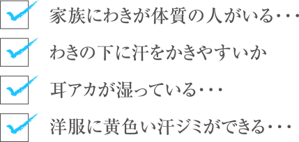 家族にわきが体質の人がいる・・・
わきの下に汗をかきやすいか
耳アカが湿っている・・・
洋服に黄色い汗ジミができる・・・