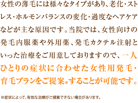 女性の薄毛には様々なタイプがあり、老化・ストレス・ホルモンバランスの変化・過度なヘアケアなどが主な原因です。当院では、女性向けの発毛内服薬や外用薬、発毛カクテル注射といった治療をご用意しておりますので、一人ひとりの症状に合わせた女性用発毛・育毛プランをご提案※することが可能です。